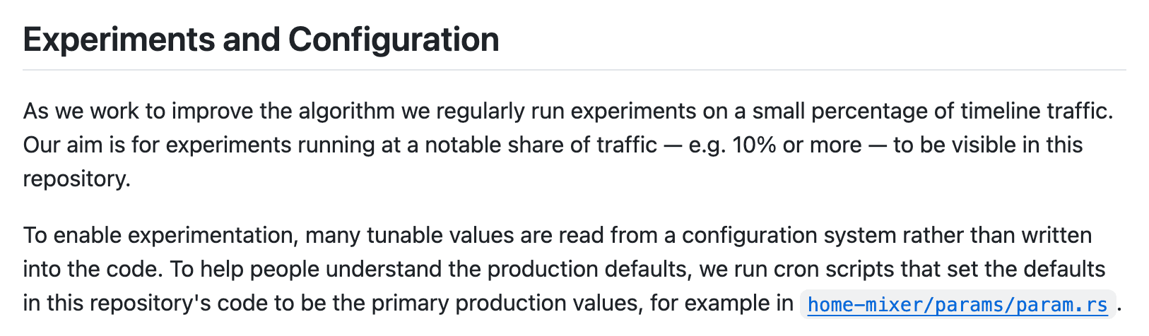 The README of xai-org/x-algorithm, section “Experiments and Configuration”: experiments run on a small percentage of traffic, the aim is for those at 10% or more to be visible in the repository, and “we run cron scripts that set the defaults in this repository’s code to be the primary production values, for example in home-mixer/params/param.rs.”